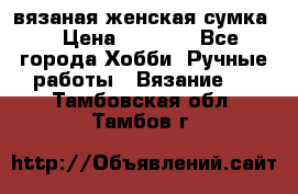 вязаная женская сумка  › Цена ­ 2 500 - Все города Хобби. Ручные работы » Вязание   . Тамбовская обл.,Тамбов г.